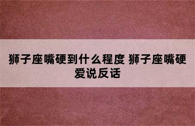 狮子座嘴硬到什么程度 狮子座嘴硬爱说反话